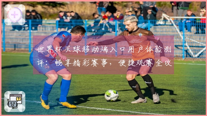 世界杯买球移动端入口用户体验测评:畅享精彩赛事,便捷观赛全攻略